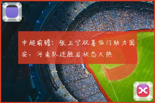中超前瞻：张玉宁双喜临门助力国安，河南队连胜后状态火热