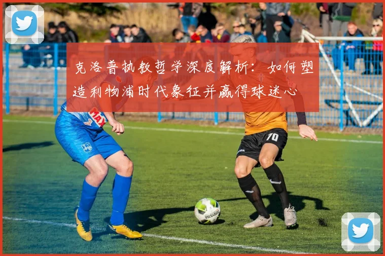 克洛普执教哲学深度解析：如何塑造利物浦时代象征并赢得球迷心