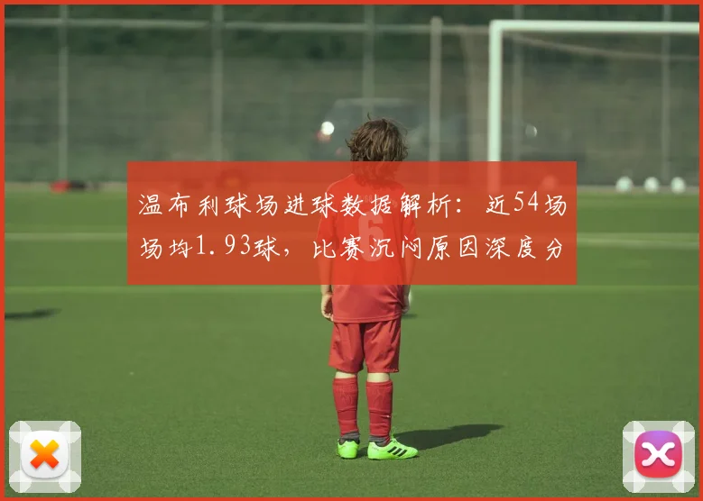 温布利球场进球数据解析：近54场场均1.93球，比赛沉闷原因深度分析