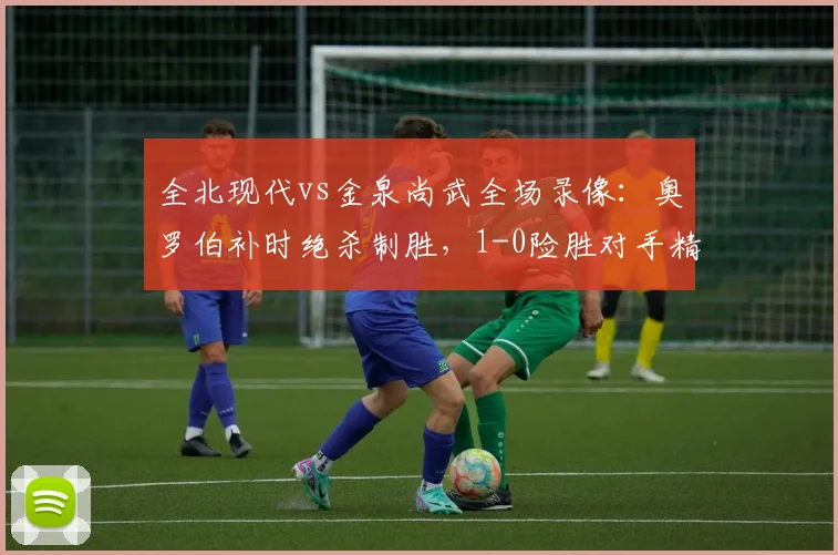 全北现代vs金泉尚武全场录像：奥罗伯补时绝杀制胜，1-0险胜对手精彩回顾