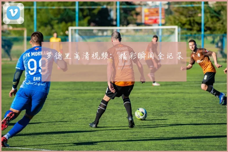 罗德里高清视频：精彩瞬间全记录