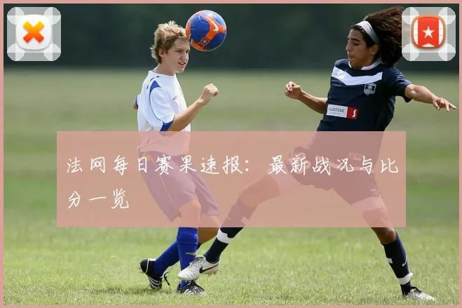 法网每日赛果速报：最新战况与比分一览