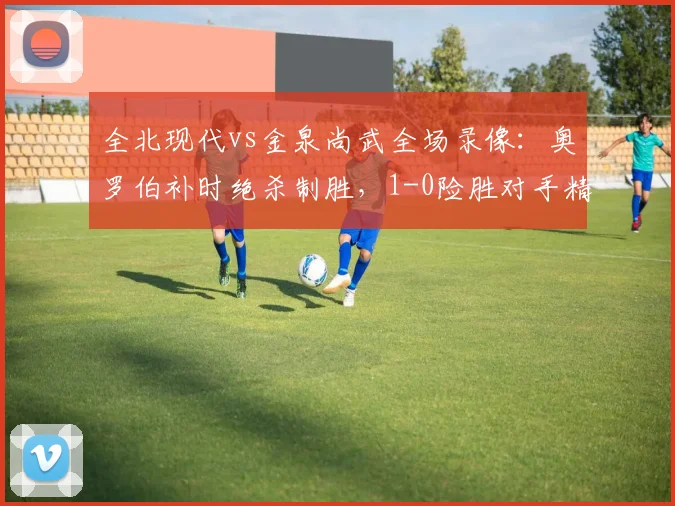 全北现代vs金泉尚武全场录像：奥罗伯补时绝杀制胜，1-0险胜对手精彩回顾