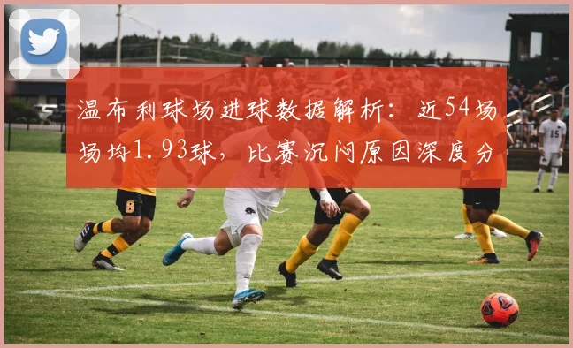 温布利球场进球数据解析：近54场场均1.93球，比赛沉闷原因深度分析