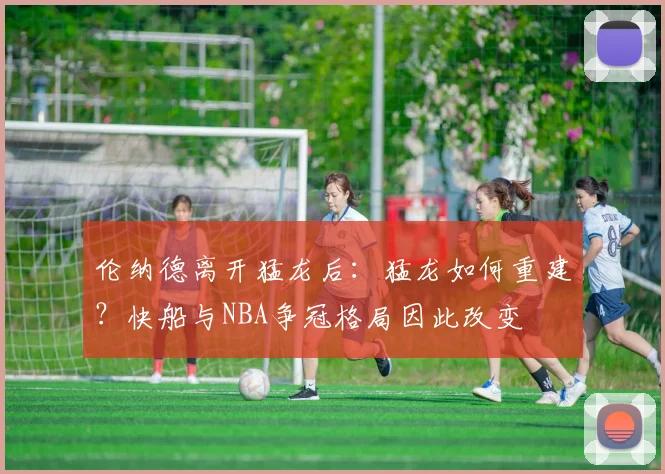 伦纳德离开猛龙后：猛龙如何重建？快船与NBA争冠格局因此改变